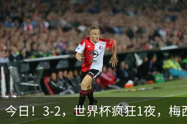 今日！3-2，世界杯疯狂1夜，梅西独揽5项纪录，佛得角进2球国足看完破防
