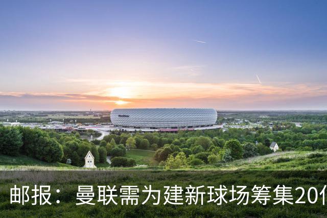 邮报：曼联需为建新球场筹集20亿镑 或出售冠名权